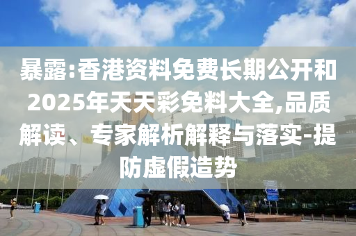 暴露:香港资料免费长期公开和2025年天天彩免料大全,品质解读、专家解析解释与落实-提防虚假造势